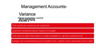 Management Accounts-
Variance
Analysis
•Good budgetary control
ensures
That significant variances are explained
Questions answered about impact on budget
That year-to-date information is made available to get the overall picture
Budgets are revised/reforecast to enable more realistic future estimates to be made
 