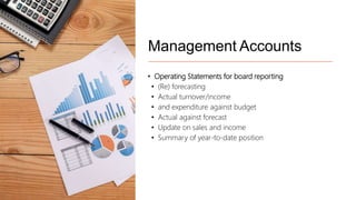 Management Accounts
• Operating Statements for board reporting
• (Re) forecasting
• Actual turnover/income
• and expenditure against budget
• Actual against forecast
• Update on sales and income
• Summary of year-to-date position
 