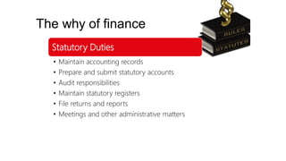 The why of finance
Statutory Duties
• Maintain accounting records
• Prepare and submit statutory accounts
• Audit responsibilities
• Maintain statutory registers
• File returns and reports
• Meetings and other administrative matters
 