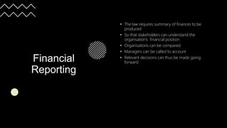 Financial
Reporting
• The law requires summary of finances to be
produced
• So that stakeholders can understand the
organisation’s financial position
• Organisations can be compared
• Managers can be called to account
• Relevant decisions can thus be made going
forward
 