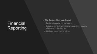 Financial
Reporting
• The Trustees (Directors) Report
• Explains financial performance
• Puts into context activities /achievements against
plans and objectives set
• Outlines plans for the future
 