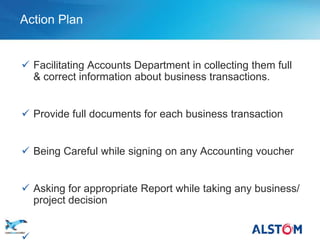 Action Plan


        Facilitating Accounts Department in collecting them full
         & correct information about business transactions.


        Provide full documents for each business transaction


        Being Careful while signing on any Accounting voucher


        Asking for appropriate Report while taking any business/
         project decision

P 12
 