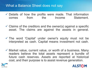 What a Balance Sheet does not say

    Details of how the profits were made. That information
     comes        from     the       Income      Statement.

    Claims of the creditors and the owner(s) against a specific
     asset. The claims are against the assets in general.

    The word 'Capital' under owner's equity must not be
     interpreted as cash. Capital means investment not cash.

    Market value, current value, or worth of a business. Many
     readers believe the total assets represent a bundle of
     future cash reserves. Assets are reported at historical
     cost, and their purpose is to assist revenue generation.
P 16
 