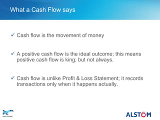 What a Cash Flow says



        Cash flow is the movement of money


        A positive cash flow is the ideal outcome; this means
         positive cash flow is king; but not always.


        Cash flow is unlike Profit & Loss Statement; it records
         transactions only when it happens actually.




P 22
 