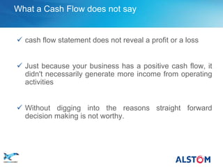 What a Cash Flow does not say


        cash flow statement does not reveal a profit or a loss


        Just because your business has a positive cash flow, it
         didn't necessarily generate more income from operating
         activities


        Without digging into the reasons straight forward
         decision making is not worthy.




P 23
 