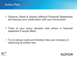 Action Plan



        Observe, Read & Assess different Financial Statements
         and discuss your observation with your Accountant


        Think of your every decision that where in financial
         statement it would affect.


        Try to reduce costs and thereby help your company in
         improving its bottom line.



P 25
 