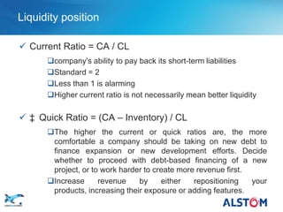 Liquidity position

        Current Ratio = CA / CL
             company's ability to pay back its short-term liabilities
             Standard = 2
             Less than 1 is alarming
             Higher current ratio is not necessarily mean better liquidity

        ‡ Quick Ratio = (CA – Inventory) / CL
             The higher the current or quick ratios are, the more
              comfortable a company should be taking on new debt to
              finance expansion or new development efforts. Decide
              whether to proceed with debt-based financing of a new
              project, or to work harder to create more revenue first.
             Increase      revenue    by     either   repositioning   your
              products, increasing their exposure or adding features.
P 30
       •
 