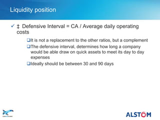 Liquidity position

        ‡ Defensive Interval = CA / Average daily operating
         costs
             It is not a replacement to the other ratios, but a complement
             The defensive interval, determines how long a company
              would be able draw on quick assets to meet its day to day
              expenses
             Ideally should be between 30 and 90 days




P 32
 