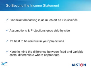 Go Beyond the Income Statement



        Financial forecasting is as much art as it is science


        Assumptions & Projections goes side by side


        It’s best to be realistic in your projections


        Keep in mind the difference between fixed and variable
         costs; differentiate where appropriate.

P 43
 