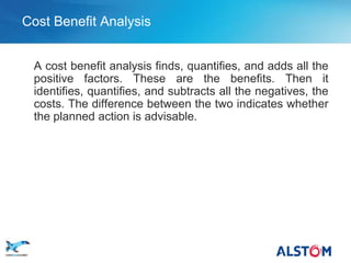 Cost Benefit Analysis


        A cost benefit analysis finds, quantifies, and adds all the
        positive factors. These are the benefits. Then it
        identifies, quantifies, and subtracts all the negatives, the
        costs. The difference between the two indicates whether
        the planned action is advisable.




P 44
 