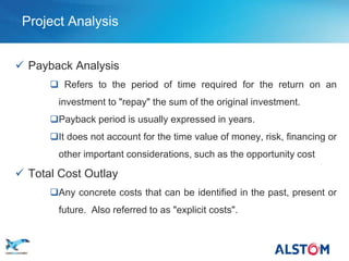 Project Analysis


  Payback Analysis
            Refers to the period of time required for the return on an
             investment to "repay" the sum of the original investment.
           Payback period is usually expressed in years.
           It does not account for the time value of money, risk, financing or
             other important considerations, such as the opportunity cost

  Total Cost Outlay
           Any concrete costs that can be identified in the past, present or
             future. Also referred to as "explicit costs".


P 46
 