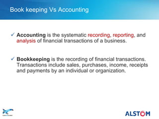 Book keeping Vs Accounting



      Accounting is the systematic recording, reporting, and
       analysis of financial transactions of a business.


      Bookkeeping is the recording of financial transactions.
       Transactions include sales, purchases, income, receipts
       and payments by an individual or organization.




P5
 