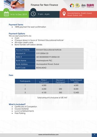 www.eminentinstitute.com 4
Finance for Non Finance
Payment Terms
 100% payment for seat confirmation
Payment Options
We accept payments via:
 Cash
 Cheque drawn in favor of ‘Eminent Educational Institute’
 All major credit cards
 Bank transfer with below details:
Account Name Eminent Educational Institute
Account # 019120006123
IBAN # AE130330000019120006123
Bank Name Mashreqbank PSC
Bank Address Muraqqabat Road, Dubai
Swift Code BOMLAEAD
Fees
Participants
Price /
Participant
Discount /
Participant
Total Amount
(AED)
1 4,500 - 4,500
2 4,250 250 8,500
3 4,150 350 12,450
Total amount is inclusive of 5% VAT
What is included?
 Certificate of Completion
 Course Material
 Lunch & Refreshments
 Free Parking
14 to 16 Dec 2019 9 am - 4 pm
Novotel Barsha, Sheikh Zayed
Road, Dubai, UAE
 