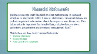 Businesses record their financial or other performance in standard structure or
statements called financial statements.

Businesses record their financial or other performance in standard
structure or statements called financial statements. Financial statements
include important information about the organization's financials. This
information is important for shareholders, stakeholders, vendors,
customers, government and company management itself.
Mainly there are three basic Financial Statements:
• Income Statement
• Balance Sheet
• And Cash Flow statement

 