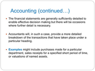 Accounting (continued…)
 The financial statements are generally sufficiently detailed to
enable effective decision making but there will be occasions
where further detail is necessary.
 Accountants will, in such a case, provide a more detailed
breakdown of the transactions that have taken place under a
particular heading.
 Examples might include purchases made for a particular
department, sales receipts for a specified short period of time,
or valuations of named assets.
 
