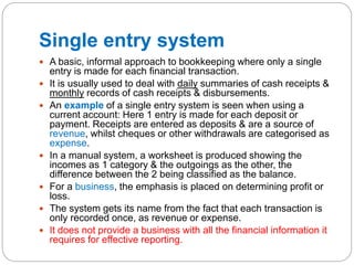 Single entry system
 A basic, informal approach to bookkeeping where only a single
entry is made for each financial transaction.
 It is usually used to deal with daily summaries of cash receipts &
monthly records of cash receipts & disbursements.
 An example of a single entry system is seen when using a
current account: Here 1 entry is made for each deposit or
payment. Receipts are entered as deposits & are a source of
revenue, whilst cheques or other withdrawals are categorised as
expense.
 In a manual system, a worksheet is produced showing the
incomes as 1 category & the outgoings as the other, the
difference between the 2 being classified as the balance.
 For a business, the emphasis is placed on determining profit or
loss.
 The system gets its name from the fact that each transaction is
only recorded once, as revenue or expense.
 It does not provide a business with all the financial information it
requires for effective reporting.
 