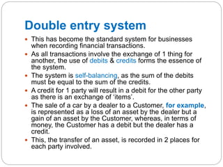 Double entry system
 This has become the standard system for businesses
when recording financial transactions.
 As all transactions involve the exchange of 1 thing for
another, the use of debits & credits forms the essence of
the system.
 The system is self-balancing, as the sum of the debits
must be equal to the sum of the credits.
 A credit for 1 party will result in a debit for the other party
as there is an exchange of ‘items’.
 The sale of a car by a dealer to a Customer, for example,
is represented as a loss of an asset by the dealer but a
gain of an asset by the Customer, whereas, in terms of
money, the Customer has a debit but the dealer has a
credit.
 This, the transfer of an asset, is recorded in 2 places for
each party involved.
 
