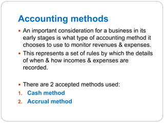 Accounting methods
 An important consideration for a business in its
early stages is what type of accounting method it
chooses to use to monitor revenues & expenses.
 This represents a set of rules by which the details
of when & how incomes & expenses are
recorded.
 There are 2 accepted methods used:
1. Cash method
2. Accrual method
 