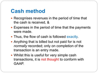 Cash method
 Recognises revenues in the period of time that
the cash is received, &
 Expenses in the period of time that the payments
were made.
 Thus, the flow of cash is followed exactly.
 Anything that is billed but not paid for is not
normally recorded; only on completion of the
transaction is an entry made.
 Whilst this is useful for very simple cash
transactions, it is not thought to conform with
GAAP.
 
