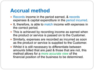 Accrual method
 Records income in the period earned, & records
expenses & capital expenditure in the period incurred.
 It, therefore, is able to match income with expenses in
the correct period.
 This is achieved by recording income as earned when
the product or service is passed on to the Customer.
 Similarly, expenses are recorded as incurred as soon
as the product or service is supplied to the Customer.
 Whilst it is still necessary to differentiate between
amounts billed that are paid & those that are not, this
method allows for a more accurate view of the
financial position of the business to be determined.
 