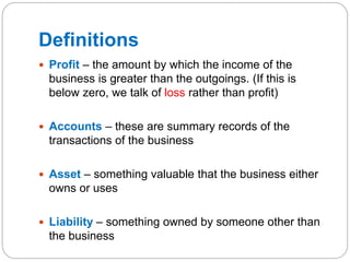 Definitions
 Profit – the amount by which the income of the
business is greater than the outgoings. (If this is
below zero, we talk of loss rather than profit)
 Accounts – these are summary records of the
transactions of the business
 Asset – something valuable that the business either
owns or uses
 Liability – something owned by someone other than
the business
 
