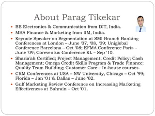About Parag Tikekar
 BE Electronics & Communication from DIT, India.
 MBA Finance & Marketing from IIM, India.
 Keynote Speaker on Segmentation at SMI Branch Banking
Conferences at London – June ‘07, ‘08, ‘09; Uniglobal
Conference Barcelona – Oct ‘08; EFMA Conference Paris –
June ‘09; Coreventus Conference KL – Sep ‘10.
 Sharia’ah Certified; Project Management; Credit Policy; Cash
Management; Omega Credit Skills Program & Trade Finance;
Quality Team Building; Customer Care – In-house courses.
 CRM Conferences at USA – NW University, Chicago – Oct ’99;
Florida – Jan ‘01 & Dallas – June ‘02.
 Gulf Marketing Review Conference on Increasing Marketing
Effectiveness at Bahrain – Oct ‘01.
 