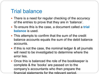Trial balance
 There is a need for regular checking of the accuracy
of the entries to prove that they are in ‘balance’.
 To ensure this is the case, a document called a trial
balance is used.
 This attempts to confirm that the sum of the credit
balance accounts equals the sum of the debit balance
accounts.
 If this is not the case, the nominal ledger & all journals
will need to be investigated to determine where the
error lies.
 Once this is balanced the role of the bookkeeper is
complete & the ‘books’ are passed on to the
company’s accountants who then prepare the
financial statements for the relevant period.
 