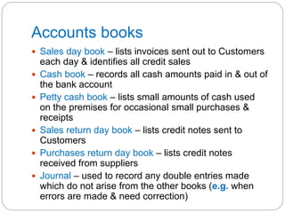 Accounts books
 Sales day book – lists invoices sent out to Customers
each day & identifies all credit sales
 Cash book – records all cash amounts paid in & out of
the bank account
 Petty cash book – lists small amounts of cash used
on the premises for occasional small purchases &
receipts
 Sales return day book – lists credit notes sent to
Customers
 Purchases return day book – lists credit notes
received from suppliers
 Journal – used to record any double entries made
which do not arise from the other books (e.g. when
errors are made & need correction)
 