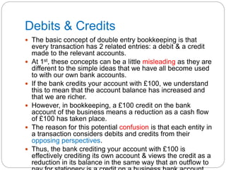 Debits & Credits
 The basic concept of double entry bookkeeping is that
every transaction has 2 related entries: a debit & a credit
made to the relevant accounts.
 At 1st, these concepts can be a little misleading as they are
different to the simple ideas that we have all become used
to with our own bank accounts.
 If the bank credits your account with £100, we understand
this to mean that the account balance has increased and
that we are richer.
 However, in bookkeeping, a £100 credit on the bank
account of the business means a reduction as a cash flow
of £100 has taken place.
 The reason for this potential confusion is that each entity in
a transaction considers debits and credits from their
opposing perspectives.
 Thus, the bank crediting your account with £100 is
effectively crediting its own account & views the credit as a
reduction in its balance in the same way that an outflow to
 