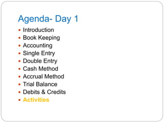 Agenda- Day 1
 Introduction
 Book Keeping
 Accounting
 Single Entry
 Double Entry
 Cash Method
 Accrual Method
 Trial Balance
 Debits & Credits
 Activities
 