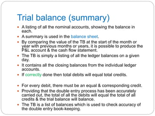 Trial balance (summary)
 A listing of all the nominal accounts, showing the balance in
each.
 A summary is used in the balance sheet.
 By comparing the value of the TB at the start of the month or
year with previous months or years, it is possible to produce the
P&L account & the cash flow statement.
 The TB is simply a listing of all the ledger balances on a given
day.
 It contains all the closing balances from the individual ledger
accounts.
 If correctly done then total debits will equal total credits.
 For every debit, there must be an equal & corresponding credit.
 Providing that the double entry process has been accurately
carried out, the total of all the debits will equal the total of all
credits & the trial balance will balance.
 The TB is a list of balances which is used to check accuracy of
the double entry book-keeping.
 