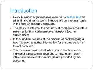 Introduction
 Every business organisation is required to collect data on
all its financial transactions & report this on a regular basis
in the form of company accounts.
 The ability to interpret the contents of company accounts is
essential for financial managers, investors & other
stakeholders.
 In this module, we look at the process of book keeping &
how it is used to gather information for the preparation of
formal accounts.
 The overview provided will allow you to see how each
individual transaction is recorded & how, in turn, each 1
influences the overall financial picture provided by the
accounts.
 