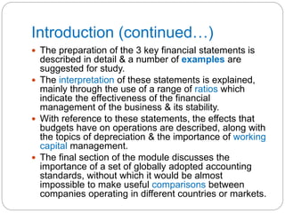 Introduction (continued…)
 The preparation of the 3 key financial statements is
described in detail & a number of examples are
suggested for study.
 The interpretation of these statements is explained,
mainly through the use of a range of ratios which
indicate the effectiveness of the financial
management of the business & its stability.
 With reference to these statements, the effects that
budgets have on operations are described, along with
the topics of depreciation & the importance of working
capital management.
 The final section of the module discusses the
importance of a set of globally adopted accounting
standards, without which it would be almost
impossible to make useful comparisons between
companies operating in different countries or markets.
 