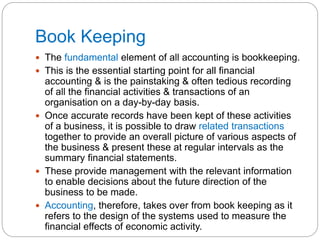 Book Keeping
 The fundamental element of all accounting is bookkeeping.
 This is the essential starting point for all financial
accounting & is the painstaking & often tedious recording
of all the financial activities & transactions of an
organisation on a day-by-day basis.
 Once accurate records have been kept of these activities
of a business, it is possible to draw related transactions
together to provide an overall picture of various aspects of
the business & present these at regular intervals as the
summary financial statements.
 These provide management with the relevant information
to enable decisions about the future direction of the
business to be made.
 Accounting, therefore, takes over from book keeping as it
refers to the design of the systems used to measure the
financial effects of economic activity.
 