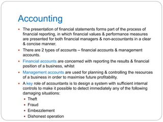 Accounting
 The presentation of financial statements forms part of the process of
financial reporting, in which financial values & performance measures
are presented for both financial managers & non-accountants in a clear
& concise manner.
 There are 2 types of accounts – financial accounts & management
accounts.
 Financial accounts are concerned with reporting the results & financial
position of a business, whilst
 Management accounts are used for planning & controlling the resources
of a business in order to maximise future profitability.
 A key role of accountants is to design a system with sufficient internal
controls to make it possible to detect immediately any of the following
damaging situations:
 Theft
 Fraud
 Embezzlement
 Dishonest operation
 