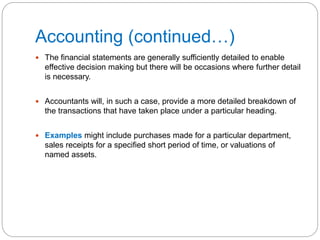 Accounting (continued…)
 The financial statements are generally sufficiently detailed to enable
effective decision making but there will be occasions where further detail
is necessary.
 Accountants will, in such a case, provide a more detailed breakdown of
the transactions that have taken place under a particular heading.
 Examples might include purchases made for a particular department,
sales receipts for a specified short period of time, or valuations of
named assets.
 