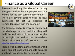 Finance as a Global Career
Finance have long histories of attracting
energetic and ambitious people who are
looking for the best career opportunities.
There are several opportunities as new
businesses get set up because of
tremendous growth in the economy.
The financial sector is growing rapidly and
the challenges are so vast that they will
fulfill the aspirations of the innovators, the
technologists as well as the researchers
from all streams of society.               Visit
http://www.quantfinancejobs.com/

Person who become part of finance world
in it's take off stage will dominate business
and trade worldwide for decades to come.
 