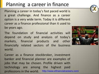 Planning a career in finance
Planning a career in today’s fast paced world is
a great challenge. And finance as a career
option is a very wide term. Today it is different
career as a finance professional than it used to
be years ago.
The foundation of financial activities will
depend on study and analysis of today’s
markets, financial products and other
financially related sectors of the business
world.
Career as a finance stockbroker, investment
banker and financial planner are examples of
jobs that may be chosen. Profile driven with
technology are among the highest paid
professions in the world. http://www.efinancialcareers.com/
 