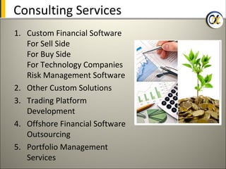 Consulting Services
1. Custom Financial Software
   For Sell Side
   For Buy Side
   For Technology Companies
   Risk Management Software
2. Other Custom Solutions
3. Trading Platform
   Development
4. Offshore Financial Software
   Outsourcing
5. Portfolio Management
   Services
 