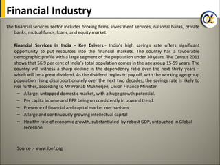 Financial Industry
The financial services sector includes broking firms, investment services, national banks, private
    banks, mutual funds, loans, and equity market.

    Financial Services in India - Key Drivers:- India’s high savings rate offers significant
    opportunity to put resources into the financial markets. The country has a favourable
    demographic profile with a large segment of the population under 30 years. The Census 2011
    shows that 56.9 per cent of India’s total population comes in the age group 15-59 years. The
    country will witness a sharp decline in the dependency ratio over the next thirty years –
    which will be a great dividend. As the dividend begins to pay off, with the working age-group
    population rising disproportionately over the next two decades, the savings rate is likely to
    rise further, according to Mr Pranab Mukherjee, Union Finance Minister
      – A large, untapped domestic market, with a huge growth potential.
      – Per capita income and PPP being on consistently in upward trend.
      – Presence of financial and capital market mechanisms
      – A large and continuously growing intellectual capital
      – Healthy rate of economic growth, substantiated by robust GDP, untouched in Global
          recession.



     Source :- www.ibef.org
 
