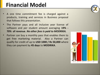 Financial Model
• A one time commitment fee is charged against a
  products, training and services in Business proposal
  that follows this presentation.
• The Partner pays and all inclusive year license of
  software and per student amount averaging 19% -
  70% of revenue. No other fees is paid to MODRIKA.
• Partner can buy a monthly pass that enables them to
  get free marketing material. Also a Partner can
  qualify for credit of up to USD 1000 / Rs 50,000 where
  they can payment by 45 days to MODRIKA.
 