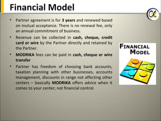 Financial Model
•   Partner agreement is for 3 years and renewed based
    on mutual acceptance. There is no renewal fee, only
    an annual commitment of business.
•   Revenue can be collected in cash, cheque, credit
    card or wire by the Partner directly and retained by
    the Partner.
•   MODRIKA fees can be paid in cash, cheque or wire
    transfer
•   Partner has freedom of choosing bank accounts,
    taxation planning with other businesses, accounts
    management, discounts in range not affecting other
    centers – basically MODRIKA offers advice when it
    comes to your center; not financial control.
 