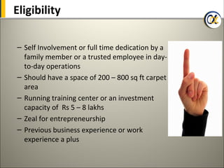 Eligibility

– Self Involvement or full time dedication by a
  family member or a trusted employee in day-
  to-day operations
– Should have a space of 200 – 800 sq ft carpet
  area
– Running training center or an investment
  capacity of Rs 5 – 8 lakhs
– Zeal for entrepreneurship
– Previous business experience or work
  experience a plus
 