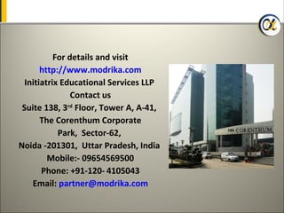 For details and visit
       http://www.modrika.com
  Initiatrix Educational Services LLP
                Contact us
 Suite 138, 3rd Floor, Tower A, A-41,
       The Corenthum Corporate
            Park, Sector-62,
Noida -201301, Uttar Pradesh, India
         Mobile:- 09654569500
       Phone: +91-120- 4105043
    Email: partner@modrika.com
41
 