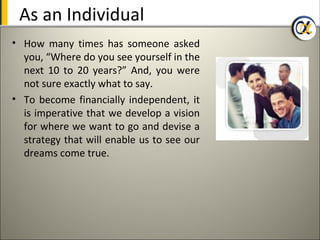 As an Individual
• How many times has someone asked
  you, “Where do you see yourself in the
  next 10 to 20 years?” And, you were
  not sure exactly what to say.
• To become financially independent, it
  is imperative that we develop a vision
  for where we want to go and devise a
  strategy that will enable us to see our
  dreams come true.
 