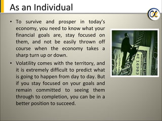 As an Individual
• To survive and prosper in today’s
  economy, you need to know what your
  financial goals are, stay focused on
  them, and not be easily thrown off
  course when the economy takes a
  sharp turn up or down.
• Volatility comes with the territory, and
  it is extremely difficult to predict what
  is going to happen from day to day. But
  if you stay focused on your goals and
  remain committed to seeing them
  through to completion, you can be in a
  better position to succeed.
 