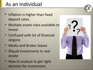 As an Individual
• Inflation is higher than fixed
  deposit rates.
• Multiple assets class available to
  Invest
• Confused with lot of financial
  Jargons
• Media and Broker biases
• Illiquid investments in real
  estate
• How to analyze to get right
  decision for investment.
 