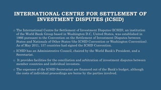 INTERNATIONAL CENTRE FOR SETTLEMENT OF
INVESTMENT DISPUTES (ICSID)
o The International Centre for Settlement of Investment Disputes (ICSID), an institution
of the World Bank Group based in Washington D.C, United States, was established in
1966 pursuant to the Convention on the Settlement of Investment Disputes between
States and Nationals of Other States (the ICSID Convention or Washington Convention).
As of May 2011, 157 countries had signed the ICSID Convention.
o ICSID has an Administrative Council, chaired by the World Bank's President, and a
Secretariat.
o It provides facilities for the conciliation and arbitration of investment disputes between
member countries and individual investors.
o The expenses of the ICSID Secretariat are financed out of the Bank's budget, although
the costs of individual proceedings are borne by the parties involved.
 