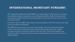 INTERNATIONAL MONETARY FUND(IMF)
o The International Monetary Fund (IMF) is an organization of 189 countries, working to
foster global monetary cooperation, secure financial stability, facilitate international
trade, promote high employment and sustainable economic growth, and reduce poverty
around the world.
o Created in 1945, the IMF is governed by and accountable to the 189 countries that make
up its near-global membership.
o The IMF's primary purpose is to ensure the stability of the international monetary
system—the system of exchange rates and international payments that enables
countries (and their citizens) to transact with each other. The Fund's mandate was
updated in 2012 to include all macroeconomic and financial sector issues that bear on
global stability.
 