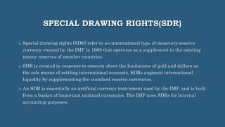 SPECIAL DRAWING RIGHTS(SDR)
o Special drawing rights (SDR) refer to an international type of monetary reserve
currency created by the IMF in 1969 that operates as a supplement to the existing
money reserves of member countries.
o SDR is created in response to concern about the limitations of gold and dollars as
the sole means of settling international accounts, SDRs augment international
liquidity by supplementing the standard reserve currencies.
o An SDR is essentially an artificial currency instrument used by the IMF, and is built
from a basket of important national currencies. The IMF uses SDRs for internal
accounting purposes.
 